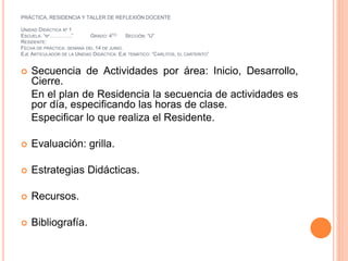 PRÁCTICA, RESIDENCIA Y TALLER DE REFLEXIÓN DOCENTE 
UNIDAD DIDÁCTICA Nº 1 
ESCUELA: “Nº………….” GRADO: 4TO SECCIÓN: “U” 
RESIDENTE: 
FECHA DE PRÁCTICA: SEMANA DEL 14 DE JUNIO. 
EJE ARTICULADOR DE LA UNIDAD DIDÁCTICA: EJE TEMÁTICO: “CARLITOS, EL CARTERITO” 
 Secuencia de Actividades por área: Inicio, Desarrollo, 
Cierre. 
En el plan de Residencia la secuencia de actividades es 
por día, especificando las horas de clase. 
Especificar lo que realiza el Residente. 
 Evaluación: grilla. 
 Estrategias Didácticas. 
 Recursos. 
 Bibliografía. 
 