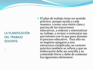  El plan de trabajo tiene un sentido
                     práctico, porque ayuda a cada
                     maestra a tener una visión clara y
                     precisa de las intenciones
                     educativas, a ordenar y sistematizar
LA PLANIFICACIÓN     su trabajo, a revisar o contrastar sus
DEL TRABAJO          previsiones con lo que pasa durante
                     el proceso educativo. Para ello no
DOCENTE.             se requiere apegarse a una
                     estructura complicada; su carácter
:                    práctico también se refiere a que su
                     elaboración debe ser sencilla y su
                     contenido breve y debe de contener
                     los siguientes elementos:
 