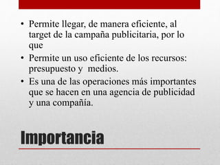 Importancia
• Permite llegar, de manera eficiente, al
target de la campaña publicitaria, por lo
que
• Permite un uso eficiente de los recursos:
presupuesto y medios.
• Es una de las operaciones más importantes
que se hacen en una agencia de publicidad
y una compañía.
 