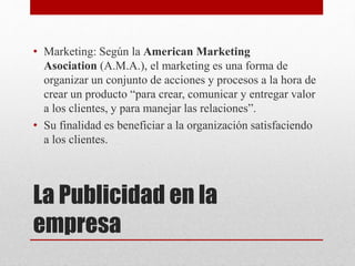 La Publicidad en la
empresa
• Marketing: Según la American Marketing
Asociation (A.M.A.), el marketing es una forma de
organizar un conjunto de acciones y procesos a la hora de
crear un producto “para crear, comunicar y entregar valor
a los clientes, y para manejar las relaciones”.
• Su finalidad es beneficiar a la organización satisfaciendo
a los clientes.
 