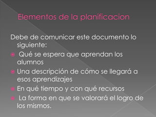 Debe de comunicar este documento lo
siguiente:
 Qué se espera que aprendan los
alumnos
 Una descripción de cómo se llegará a
esos aprendizajes
 En qué tiempo y con qué recursos
 La forma en que se valorará el logro de
los mismos.
 