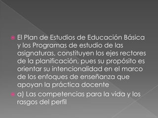  El Plan de Estudios de Educación Básica
y los Programas de estudio de las
asignaturas, constituyen los ejes rectores
de la planificación, pues su propósito es
orientar su intencionalidad en el marco
de los enfoques de enseñanza que
apoyan la práctica docente
 a) Las competencias para la vida y los
rasgos del perfil
 