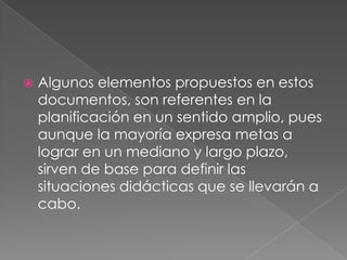  Algunos elementos propuestos en estos
documentos, son referentes en la
planificación en un sentido amplio, pues
aunque la mayoría expresa metas a
lograr en un mediano y largo plazo,
sirven de base para definir las
situaciones didácticas que se llevarán a
cabo.
 