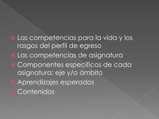  Las competencias para la vida y los
rasgos del perfil de egreso
 Las competencias de asignatura
 Componentes específicos de cada
asignatura: eje y/o ámbito
 Aprendizajes esperados
 Contenidos
 