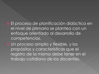  El proceso de planificación didáctica en
el nivel de primaria se plantea con un
enfoque orientado al desarrollo de
competencias.
 Un proceso amplio y flexible, y los
propósitos y características que el
registro de la misma debe tener en el
trabajo cotidiano de los docentes.
 