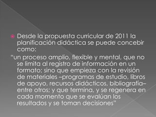 Desde la propuesta curricular de 2011 la
planificación didáctica se puede concebir
como:
“un proceso amplio, flexible y mental, que no
se limita al registro de información en un
formato; sino que empieza con la revisión
de materiales –programas de estudio, libros
de apoyo, recursos didácticos, bibliografía–
entre otros; y que termina, y se regenera en
cada momento que se evalúan los
resultados y se toman decisiones”
 