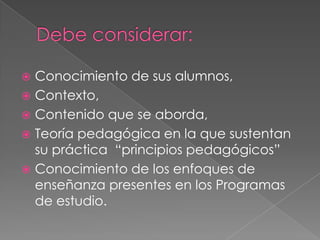  Conocimiento de sus alumnos,
 Contexto,
 Contenido que se aborda,
 Teoría pedagógica en la que sustentan
su práctica “principios pedagógicos”
 Conocimiento de los enfoques de
enseñanza presentes en los Programas
de estudio.
 