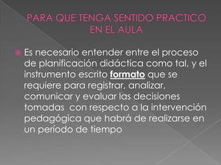  Es necesario entender entre el proceso
de planificación didáctica como tal, y el
instrumento escrito formato que se
requiere para registrar, analizar,
comunicar y evaluar las decisiones
tomadas con respecto a la intervención
pedagógica que habrá de realizarse en
un período de tiempo
 