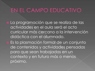  La programación que se realiza de las
actividades en el aula será el acto
curricular más cercano a la intervención
didáctica con el alumnado.
 Es la plasmación formal de un conjunto
de contenidos y actividades pensadas
para que sean trabajadas en un
contexto y en futuro más o menos
próximo.
 
