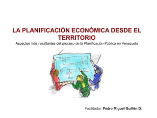 LA PLANIFICACIÓN ECONÓMICA DESDE EL
TERRITORIO
Aspectos más resaltantes del proceso de la Planificación Pública en Venezuela
Facilitador: Pedro Miguel Guillén D.
 