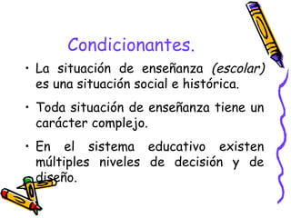 Condicionantes. La situación de enseñanza  (escolar)  es una situación social e histórica. Toda situación de enseñanza tiene un carácter complejo. En el sistema educativo existen múltiples niveles de decisión y de diseño. 