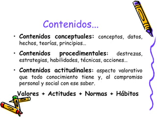 Contenidos... Contenidos conceptuales:   conceptos, datos, hechos, teorías, principios… Contenidos procedimentales :  destrezas, estrategias, habilidades, técnicas, acciones… Contenidos actitudinales :  aspecto valorativo que todo conocimiento tiene y, al compromiso personal y social con ese saber. Valores + Actitudes + Normas + Hábitos 