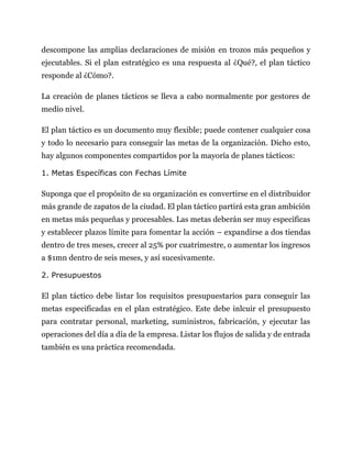 descompone las amplias declaraciones de misión en trozos más pequeños y
ejecutables. Si el plan estratégico es una respuesta al ¿Qué?, el plan táctico
responde al ¿Cómo?.
La creación de planes tácticos se lleva a cabo normalmente por gestores de
medio nivel.
El plan táctico es un documento muy flexible; puede contener cualquier cosa
y todo lo necesario para conseguir las metas de la organización. Dicho esto,
hay algunos componentes compartidos por la mayoría de planes tácticos:
1. Metas Específicas con Fechas Límite
Suponga que el propósito de su organización es convertirse en el distribuidor
más grande de zapatos de la ciudad. El plan táctico partirá esta gran ambición
en metas más pequeñas y procesables. Las metas deberán ser muy específicas
y establecer plazos límite para fomentar la acción – expandirse a dos tiendas
dentro de tres meses, crecer al 25% por cuatrimestre, o aumentar los ingresos
a $1mn dentro de seis meses, y así sucesivamente.
2. Presupuestos
El plan táctico debe listar los requisitos presupuestarios para conseguir las
metas especificadas en el plan estratégico. Este debe inlcuir el presupuesto
para contratar personal, marketing, suministros, fabricación, y ejecutar las
operaciones del día a día de la empresa. Listar los flujos de salida y de entrada
también es una práctica recomendada.
 
