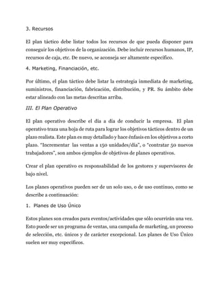 3. Recursos
El plan táctico debe listar todos los recursos de que pueda disponer para
conseguir los objetivos de la organización. Debe incluir recursos humanos, IP,
recursos de caja, etc. De nuevo, se aconseja ser altamente específico.
4. Marketing, Financiación, etc.
Por último, el plan táctico debe listar la estrategia inmediata de marketing,
suministros, financiación, fabricación, distribución, y PR. Su ámbito debe
estar alineado con las metas descritas arriba.
III. El Plan Operativo
El plan operativo describe el día a día de conducir la empresa. El plan
operativo traza una hoja de ruta para lograr los objetivos tácticos dentro de un
plazo realista. Este plan es muy detallado y hace énfasis en los objetivos a corto
plazo. “Incrementar las ventas a 150 unidades/día”, o “contratar 50 nuevos
trabajadores”, son ambos ejemplos de objetivos de planes operativos.
Crear el plan operativo es responsabilidad de los gestores y supervisores de
bajo nivel.
Los planes operativos pueden ser de un solo uso, o de uso continuo, como se
describe a continuación:
1. Planes de Uso Único
Estos planes son creados para eventos/actividades que sólo ocurrirán una vez.
Esto puede ser un programa de ventas, una campaña de marketing, un proceso
de selección, etc. únicos y de carácter excepcional. Los planes de Uso Único
suelen ser muy específicos.
 