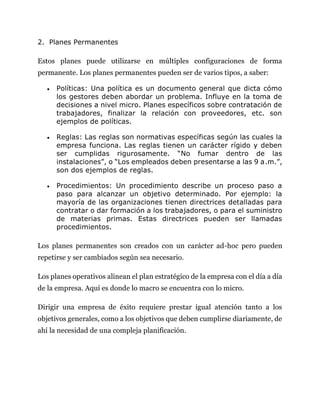 2. Planes Permanentes
Estos planes puede utilizarse en múltiples configuraciones de forma
permanente. Los planes permanentes pueden ser de varios tipos, a saber:
 Políticas: Una política es un documento general que dicta cómo
los gestores deben abordar un problema. Influye en la toma de
decisiones a nivel micro. Planes específicos sobre contratación de
trabajadores, finalizar la relación con proveedores, etc. son
ejemplos de políticas.
 Reglas: Las reglas son normativas específicas según las cuales la
empresa funciona. Las reglas tienen un carácter rígido y deben
ser cumplidas rigurosamente. “No fumar dentro de las
instalaciones”, o “Los empleados deben presentarse a las 9 a.m.”,
son dos ejemplos de reglas.
 Procedimientos: Un procedimiento describe un proceso paso a
paso para alcanzar un objetivo determinado. Por ejemplo: la
mayoría de las organizaciones tienen directrices detalladas para
contratar o dar formación a los trabajadores, o para el suministro
de materias primas. Estas directrices pueden ser llamadas
procedimientos.
Los planes permanentes son creados con un carácter ad-hoc pero pueden
repetirse y ser cambiados según sea necesario.
Los planes operativos alinean el plan estratégico de la empresa con el día a día
de la empresa. Aquí es donde lo macro se encuentra con lo micro.
Dirigir una empresa de éxito requiere prestar igual atención tanto a los
objetivos generales, como a los objetivos que deben cumplirse diariamente, de
ahí la necesidad de una compleja planificación.
 