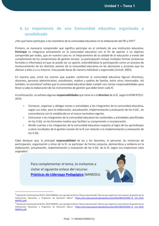 |
Unidad 1 – Tema 1
PAGE * MERGEFORMAT15
6. La importancia de una Comunidad educativa organizada y
sensibilizada
¿Por qué hacer partícipes a los miembros de la comunidad educativa en la elaboración del PEI y PAT?
Primero, es necesario comprender qué significa participar en el contexto de una institución educativa.
Participar es integrarse activamente en la comunidad educativa con el fin de aportar a un objetivo
compartido por todos, que en nuestro caso es: el mejoramiento de la calidad de la educación a través del
cumplimiento de los compromisos de gestión escolar. La participación incluye múltiples formas (instancias
formales e informales) en que se puede ser un aporte, entendiéndose la participación como un proceso de
involucramiento de los distintos actores de la comunidad educativa en las decisiones y acciones que los
afectan a ellos o a su entorno. Esta puede darse de manera individual u organizada (Unicef, 2005).
En nuestro país, entre los actores que pueden conformar la comunidad educativa figuran directivos,
docentes, personal administrativo, estudiantes, madres y padres de familia, entre otros interesados. Así
también, la normativa4
señala que la comunidad educativa debe cumplir con ciertas responsabilidades para
llevar a cabo la elaboración de los instrumentos de gestión que debe tener cada IE.
A continuación, se señalan algunas responsabilidades que tiene la o el directivo de la IE, según la RVM N°011-
2019:
● Convocar, organizar y delegar tareas o actividades a los integrantes de la comunidad educativa,
según sus roles, para la elaboración, actualización, implementación y evaluación de los II.GG., en
concordancia con lo establecido en el marco normativo vigente.
● Comunicar a los integrantes de la comunidad educativa los contenidos y actividades planificadas
en los II.GG. en los formatos medios que faciliten su comprensión e incorporación.
● Rendir cuentas a los integrantes de la comunidad educativa respecto al logro de los aprendizajes
y otros resultados de la gestión escolar de la IE con relación a la implementación y evaluación de
los II.GG.
Cabe destacar que, la principal responsabilidad de las y los docentes, el personal, las instancias de
participación, organización y otras de la IE, es participar de forma conjunta, democrática y solidaria en la
elaboración, actualización, implementación y evaluación de los II.GG. de la IE, según sus respectivos roles
asignados5
.
4
Resolución Viceministerial N°011-2019-MINEDU, que aprueba la Norma Técnica denominada “Norma que regula los instrumentos de gestión de las
Instituciones Educativas y Programas de Educación Básica” (https://cdn.www.gob.pe/uploads/document/file/286165/RVM_N__011-2019-
MINEDU.pdf).
5
Resolución Viceministerial N°011-2019-MINEDU, que aprueba la Norma Técnica denominada “Norma que regula los instrumentos de gestión de las
Instituciones Educativas y Programas de Educación Básica” (https://cdn.www.gob.pe/uploads/document/file/286165/RVM_N__011-2019-
MINEDU.pdf)
Para complementar el tema, te invitamos a
visitar el siguiente enlace del recurso:
Prácticas de Liderazgo Pedagógico (MINEDU).
 
