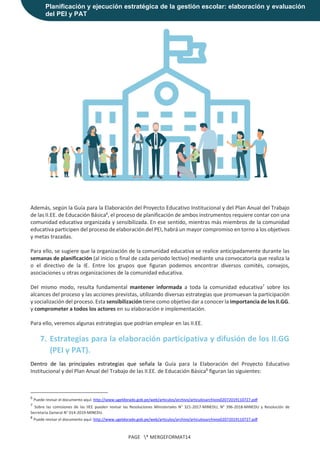 Planificación y ejecución estratégica de la gestión escolar: elaboración y evaluación
del PEI y PAT
PAGE * MERGEFORMAT14
Además, según la Guía para la Elaboración del Proyecto Educativo Institucional y del Plan Anual del Trabajo
de las II.EE. de Educación Básica6
, el proceso de planificación de ambos instrumentos requiere contar con una
comunidad educativa organizada y sensibilizada. En ese sentido, mientras más miembros de la comunidad
educativa participen del proceso de elaboración del PEI, habrá un mayor compromiso en torno a los objetivos
y metas trazadas.
Para ello, se sugiere que la organización de la comunidad educativa se realice anticipadamente durante las
semanas de planificación (al inicio o final de cada periodo lectivo) mediante una convocatoria que realiza la
o el directivo de la IE. Entre los grupos que figuran podemos encontrar diversos comités, consejos,
asociaciones u otras organizaciones de la comunidad educativa.
Del mismo modo, resulta fundamental mantener informada a toda la comunidad educativa7
sobre los
alcances del proceso y las acciones previstas, utilizando diversas estrategias que promuevan la participación
y socialización del proceso. Esta sensibilización tiene como objetivo dar a conocer la importancia de los II.GG.
y comprometer a todos los actores en su elaboración e implementación.
Para ello, veremos algunas estrategias que podrían emplear en las II.EE.
7. Estrategias para la elaboración participativa y difusión de los II.GG
(PEI y PAT).
Dentro de las principales estrategias que señala la Guía para la Elaboración del Proyecto Educativo
Institucional y del Plan Anual del Trabajo de las II.EE. de Educación Básica8
figuran las siguientes:
6
Puede revisar el documento aquí: http://www.ugeldorado.gob.pe/web/articulos/archivo/articulosarchivos02072019110727.pdf
7
Sobre las comisiones de las IIEE pueden revisar las Resoluciones Ministeriales N° 321-2017-MINEDU, N° 396-2018-MINEDU y Resolución de
Secretaria General N° 014-2019-MINEDU.
8
Puede revisar el documento aquí: http://www.ugeldorado.gob.pe/web/articulos/archivo/articulosarchivos02072019110727.pdf
 