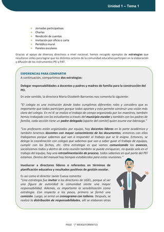 |
Unidad 1 – Tema 1
PAGE * MERGEFORMAT15
● Jornadas participativas
● Charlas
● Rendición de cuentas
● Invitación por oficio o carta
● Periódico mural
● Paneles escolares
Gracias al apoyo de diversos directivos a nivel nacional, hemos recogido ejemplos de estrategias que
resultaron útiles para lograr que los distintos actores de la comunidad educativa participen en la elaboración
y difusión de los instrumentos PEI y PAT.
EXPERIENCIAS PARA COMPARTIR
A continuación, compartimos dos estrategias:
Delegar responsabilidades a docentes y padres y madres de familia para la construcción del
PEI.
En este sentido, la directora María Elizabeth Barrantes nos comenta lo siguiente:
“El colegio es una institución donde todos cumplimos diferentes roles y considero que es
importante que todos participen porque todos aportan y esto permite construir una visión más
clara del colegio. En mi IE se realiza el trabajo de campo organizado por los maestros, también
hemos trabajado con los estudiantes a través del municipio escolar y también con los padres de
familia, cada sección tiene un padre delegado (aparte del comité) quien asume ese liderazgo.”
“Los profesores están organizados por equipo, hay docentes líderes en la parte académica y
también tenemos docentes con mayor conocimiento de los documentos, entonces con ellos
trabajamos porque sabemos que van a responder al trabajo que se le asigna. Entonces, se
delega la coordinación con colegas que sabemos que van a saber guiar el trabajo de equipos,
cumplir con las fechas, etc. Otra estrategia es que vamos comunicando los avances,
socializamos todos y dentro de esta reunión también se puede enriquecer, no queda solo en el
trabajo del equipo, hay una retroalimentación de proceso, todos sabemos en qué parte del PEI
estamos. Dentro del manual hay tiempos establecidos para estas reuniones.”
Involucrar a directores líderes o referentes en términos de
planificación educativa y resultados positivos de gestión escolar.
Es así como el director Javier Cueva comenta:
“Una estrategia fue invitar a los directores de UGEL, porque al ser
una figura de autoridad la comunidad siente una mayor
responsabilidad. Además, es importante la sensibilización como
estrategia. Con respecto a los pasos, primero se formó una
comisión. Luego, se armó un cronograma con talleres. Después, se
realizó la distribución de responsabilidades, allí se elaboran otras
comisiones y se socializa para recibir retroalimentación”.
 