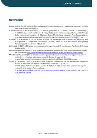 |
Unidad 1 – Tema 1
PAGE * MERGEFORMAT15
Referencias
Bolívar Botía, A. (2010). ¿Cómo un liderazgo pedagógico y distribuido mejora los logros académicos? Revisión
de la investigación y propuesta.
D’Azevedo Uriarte, A. M., Aragón Dierna, L. A., Paucarcaja Valverde, L. J., Sánchez Córdova, J., & Tirado Neyra,
H. J. (2019). Guía para la Elaboración del Proyecto Educativo Institucional y del Plan Anual de Trabajo
de las Instituciones Educativas de Educación Básica. Ministerio de Educación. Perú. Recuperado de:
http://www.ugeldorado.gob.pe/web/articulos/archivo/articulosarchivos02072019110727.pdf
Hallinger, P., & Kovačević, J. (2021). Science mapping the knowledge base in educational leadership and
management: A longitudinal bibliometric analysis, 1960 to 2018. Educational Management
Administration & Leadership, 49(1), 5-30.
Leithwood, K. (2009). ¿Cómo liderar nuestras escuelas? Aportes desde la investigación. Fundación Chile. Área
de Educación.
Ministerio de Educación (2014). Marco de Buen Desempeño del Directivo. Directivos construyendo escuela.
Recuperado de: http://www.minedu.gob.pe/n/xtras/marco_buen_desempeno_directivo.pdf
Ministerio de Educación (2021). Decreto supremo que aprueba los lineamientos para la gestión escolar de
instituciones educativas públicas de educación básica. Recuperado de:
https://www.gob.pe/institucion/minedu/normas-legales/1764342-006-2021-minedu
Sucari, W., & Quispe, J. (2019). Trabajo docente en equipo y su relación con los compromisos de gestión
escolar en educación secundaria. Revista Innova Educación, 1(2), 156-171.
UNICEF (2005). Participación de los Centros de Padres en la Educación: Ideas y Herramientas para
mejorar la organización. Recuperado de:
http://www.comunidadescolar.cl/centro_padres/documentos/Ideas_y_herramientas_para_mejora
r_la_organizacion.pdf
 