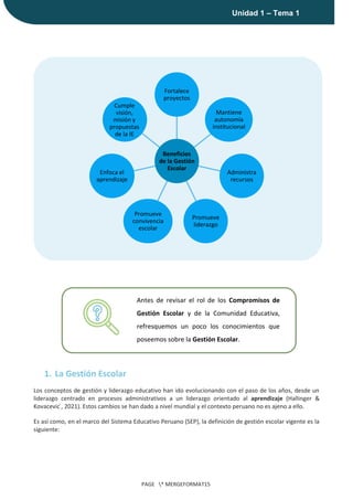 |
Unidad 1 – Tema 1
PAGE * MERGEFORMAT15
1. La Gestión Escolar
Los conceptos de gestión y liderazgo educativo han ido evolucionando con el paso de los años, desde un
liderazgo centrado en procesos administrativos a un liderazgo orientado al aprendizaje (Hallinger &
Kovacevic ́, 2021). Estos cambios se han dado a nivel mundial y el contexto peruano no es ajeno a ello.
Es así como, en el marco del Sistema Educativo Peruano (SEP), la definición de gestión escolar vigente es la
siguiente:
Beneficios
de la Gestión
Escolar
Fortalece
proyectos
Mantiene
autonomía
institucional
Administra
recursos
Promueve
liderazgo
Promueve
convivencia
escolar
Enfoca el
aprendizaje
Cumple
visión,
misión y
propuestas
de la IE
Antes de revisar el rol de los Compromisos de
Gestión Escolar y de la Comunidad Educativa,
refresquemos un poco los conocimientos que
poseemos sobre la Gestión Escolar.
 