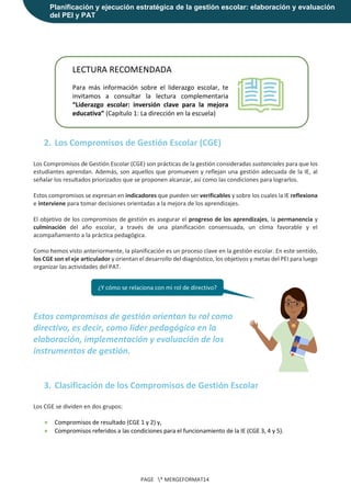 Planificación y ejecución estratégica de la gestión escolar: elaboración y evaluación
del PEI y PAT
PAGE * MERGEFORMAT14
2. Los Compromisos de Gestión Escolar (CGE)
Los Compromisos de Gestión Escolar (CGE) son prácticas de la gestión consideradas sustanciales para que los
estudiantes aprendan. Además, son aquellos que promueven y reflejan una gestión adecuada de la IE, al
señalar los resultados priorizados que se proponen alcanzar, así como las condiciones para lograrlos.
Estos compromisos se expresan en indicadores que pueden ser verificables y sobre los cuales la IE reflexiona
e interviene para tomar decisiones orientadas a la mejora de los aprendizajes.
El objetivo de los compromisos de gestión es asegurar el progreso de los aprendizajes, la permanencia y
culminación del año escolar, a través de una planificación consensuada, un clima favorable y el
acompañamiento a la práctica pedagógica.
Como hemos visto anteriormente, la planificación es un proceso clave en la gestión escolar. En este sentido,
los CGE son el eje articulador y orientan el desarrollo del diagnóstico, los objetivos y metas del PEI para luego
organizar las actividades del PAT.
Estos compromisos de gestión orientan tu rol como
directivo, es decir, como líder pedagógico en la
elaboración, implementación y evaluación de los
instrumentos de gestión.
3. Clasificación de los Compromisos de Gestión Escolar
Los CGE se dividen en dos grupos:
● Compromisos de resultado (CGE 1 y 2) y,
● Compromisos referidos a las condiciones para el funcionamiento de la IE (CGE 3, 4 y 5).
LECTURA RECOMENDADA
Para más información sobre el liderazgo escolar, te
invitamos a consultar la lectura complementaria
“Liderazgo escolar: inversión clave para la mejora
educativa” (Capítulo 1: La dirección en la escuela)
¿Y cómo se relaciona con mi rol de directivo?
 