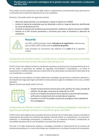 Planificación y ejecución estratégica de la gestión escolar: elaboración y evaluación
del PEI y PAT
PAGE * MERGEFORMAT14
Para cumplir con este compromiso, la IE debe realizar un seguimiento y monitoreo del acceso, permanencia
y culminación de la trayectoria educativa de las y los estudiantes.
Asimismo, la IE puede realizar las siguientes acciones:
● Matricular oportunamente a sus estudiantes y realizar el reporte en el SIAGIE.
● Analizar el reporte de estudiantes que han desertado o están en riesgo de deserción, identificando
las causas de abandono de la IE.
● Controlar la asistencia de estudiantes permanentemente, mediante el reporte mensual en el SIAGIE.
● Plantear en el PAT acciones preventivas y correctivas para evitar la inasistencia y deserción de
estudiantes.
Compromiso de Gestión Escolar 3: Gestión de las condiciones operativas orientada
al sostenimiento del servicio educativo ofrecido por la IE
El CGE 3 tiene como objetivo brindar las condiciones operativas necesarias para el funcionamiento de la IE.
De ese modo, se garantizan las medidas de seguridad, funcionalidad y accesibilidad, y se ofrece el
equipamiento y mobiliario adecuado para el desarrollo de los aprendizajes considerando la diversidad de las
y los estudiantes y su contexto.
Para cumplir con este objetivo la IE debe implementar actividades que garanticen condiciones operativas y
de reducción de riesgos que hagan sostenible el servicio educativo según la modalidad, nivel o ciclo, y modelo
educativo.
Algunas acciones que puede realizar la IE son:
● Cumplir las horas lectivas mínimas para el año, planificar las clases, jornadas de
reflexión, día del logro, vacaciones de medio año en el PAT.
● Contar con el registro de asistencia de los docentes y personal administrativo,
verificando el cumplimiento de la jornada laboral respectiva.
● Considerar en el PAT las posibles acciones de contingencia ante la pérdida de
horas pedagógicas.
Compromiso de Gestión Escolar 4: Gestión de la práctica pedagógica orientada al
logro de aprendizajes previstos en el perfil de egreso del CNEB.
El CGE 4 tiene como objetivo que los equipos directivo y docente de la IE desarrollen acciones orientadas al
mejoramiento del proceso de enseñanza-aprendizaje, haciendo énfasis en la planificación, la conducción-
mediación, la metodología participativa y colaborativa, y en la evaluación formativa, considerando las
necesidades educativas de las y los estudiantes y las demandas del entorno.
Para ello, la IE debe implementar prácticas y estrategias orientadas al mejoramiento de los procesos de
enseñanza-aprendizaje en el marco del enfoque por competencias y el enfoque formativo de la evaluación,
Recuerda
Los CGE1 y CGE2 presentan ciertos indicadores de seguimiento, mientras que,
para los CGE3, CGE4 y CGE5 están las prácticas de gestión.
Estos conceptos los revisaremos más adelante en la sesión 5 de la siguiente
unidad.
 