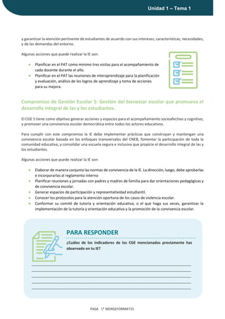 |
Unidad 1 – Tema 1
PAGE * MERGEFORMAT15
y garantizar la atención pertinente de estudiantes de acuerdo con sus intereses, características, necesidades,
y de las demandas del entorno.
Algunas acciones que puede realizar la IE son:
● Planificar en el PAT como mínimo tres visitas para el acompañamiento de
cada docente durante el año.
● Planificar en el PAT las reuniones de interaprendizaje para la planificación
y evaluación, análisis de los logros de aprendizaje y toma de acciones
para su mejora.
Compromiso de Gestión Escolar 5: Gestión del bienestar escolar que promueva el
desarrollo integral de las y los estudiantes.
El CGE 5 tiene como objetivo generar acciones y espacios para el acompañamiento socioafectivo y cognitivo,
y promover una convivencia escolar democrática entre todos los actores educativos.
Para cumplir con este compromiso la IE debe implementar prácticas que construyan y mantengan una
convivencia escolar basada en los enfoques transversales del CNEB, fomentar la participación de toda la
comunidad educativa, y consolidar una escuela segura e inclusiva que propicie el desarrollo integral de las y
los estudiantes.
Algunas acciones que puede realizar la IE son:
● Elaborar de manera conjunta las normas de convivencia de la IE. La dirección, luego, debe aprobarlas
e incorporarlas al reglamento interno
● Planificar reuniones y jornadas con padres y madres de familia para dar orientaciones pedagógicas y
de convivencia escolar.
● Generar espacios de participación y representatividad estudiantil.
● Conocer los protocolos para la atención oportuna de los casos de violencia escolar.
● Conformar su comité de tutoría y orientación educativa, o el que haga sus veces, garantizar la
implementación de la tutoría y orientación educativa y la promoción de la convivencia escolar.
PARA RESPONDER
¿Cuáles de los indicadores de los CGE mencionados previamente has
observado en tu IE?
_____________________________________________________________________________
_____________________________________________________________________________
_____________________________________________________________________________
_____________________________________________________________________________
_____________________________________________________________________________
 