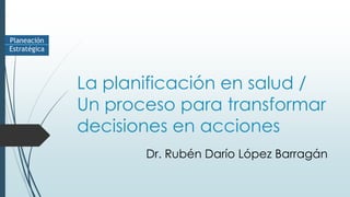 La planificación en salud /
Un proceso para transformar
decisiones en acciones
Dr. Rubén Darío López Barragán
 