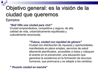 Objetivo general: es la visión de la ciudad que queremos Ejemplos:  “ Bell Ville una ciudad para vivir” Ciudad emprendedora, competitiva y segura, de alta calidad de vida, urbanísticamente equilibrada y culturalmente reconocida “  Rosario ciudad en marcha ” “ Toluca, ciudad con equidad de género” Ciudad con distribución de riquezas y oportunidades, manifestada en pleno empleo, servicios de salud altamente planificados, accesibles a todos y coloquen el acento en la prevención; una educación que garantice la excelencia en la formación de recursos humanos, que promueva y se adapte a los cambios.  