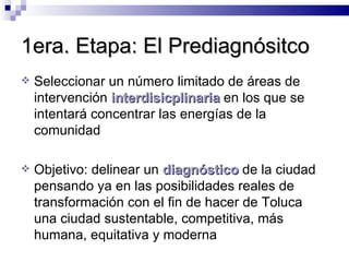 1era. Etapa: El Prediagnósitco Seleccionar un número limitado de áreas de intervención  interdisicplinaria  en los que se intentará concentrar las energías de la comunidad Objetivo: delinear un  diagnóstico  de la ciudad pensando ya en las posibilidades reales de transformación con el fin de hacer de Toluca una ciudad sustentable, competitiva, más humana, equitativa y moderna 