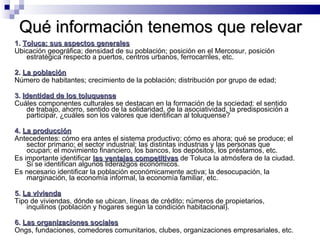 Qué información tenemos que relevar 1.  Toluca: sus aspectos generales Ubicación geográfica; densidad de su población; posición en el Mercosur, posición estratégica respecto a puertos, centros urbanos, ferrocarriles, etc.  2.  La población Número de habitantes; crecimiento de la población; distribución por grupo de edad; 3.  Identidad de los toluquense Cuáles componentes culturales se destacan en la formación de la sociedad: el sentido de trabajo, ahorro, sentido de la solidaridad, de la asociatividad, la predisposición a participar, ¿cuáles son los valores que identifican al toluquense?  4.  La producción Antecedentes: cómo era antes el sistema productivo; cómo es ahora; qué se produce; el sector primario; el sector industrial; las distintas industrias y las personas que ocupan; el movimiento financiero, los bancos, los depósitos, los préstamos, etc.  Es importante identificar  las ventajas competitivas   de Toluca la atmósfera de la ciudad. Si se identifican algunos liderazgos económicos.  Es necesario identificar la población económicamente activa; la desocupación, la marginación, la economía informal, la economía familiar, etc.  5.  La vivienda Tipo de viviendas, dónde se ubican, líneas de crédito; números de propietarios, inquilinos (población y hogares según la condición habitacional). 6.  Las organizaciones sociales Ongs, fundaciones, comedores comunitarios, clubes, organizaciones empresariales, etc. 