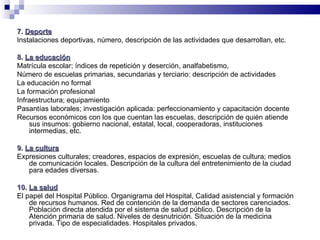 7.  Deporte Instalaciones deportivas, número, descripción de las actividades que desarrollan, etc. 8.  La educación Matrícula escolar; índices de repetición y deserción, analfabetismo,  Número de escuelas primarias, secundarias y terciario: descripción de actividades La educación no formal La formación profesional Infraestructura; equipamiento Pasantías laborales; investigación aplicada: perfeccionamiento y capacitación docente Recursos económicos con los que cuentan las escuelas, descripción de quién atiende sus insumos: gobierno nacional, estatal, local, cooperadoras, instituciones intermedias, etc. 9.  La cultura Expresiones culturales; creadores, espacios de expresión, escuelas de cultura; medios de comunicación locales. Descripción de la cultura del entretenimiento de la ciudad para edades diversas.  10.  La salud El papel del Hospital Público. Organigrama del Hospital, Calidad asistencial y formación de recursos humanos. Red de contención de la demanda de sectores carenciados. Población directa atendida por el sistema de salud público. Descripción de la Atención primaria de salud. Niveles de desnutrición. Situación de la medicina privada. Tipo de especialidades. Hospitales privados.  