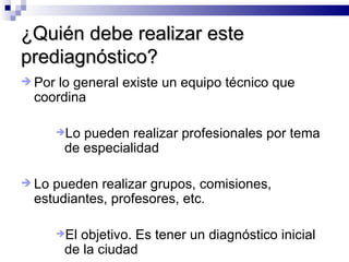 ¿Quién debe realizar este prediagnóstico? Por lo general existe un equipo técnico que coordina Lo pueden realizar profesionales por tema de especialidad Lo pueden realizar grupos, comisiones, estudiantes, profesores, etc.  El objetivo. Es tener un diagnóstico inicial de la ciudad 