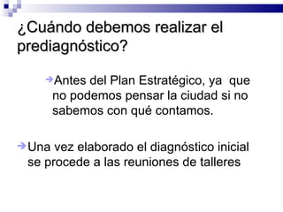 ¿Cuándo debemos realizar el prediagnóstico? Antes del Plan Estratégico, ya  que no podemos pensar la ciudad si no sabemos con qué contamos.  Una vez elaborado el diagnóstico inicial se procede a las reuniones de talleres 