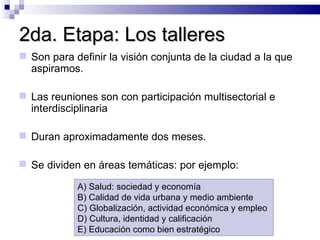 2da. Etapa: Los talleres Son para definir la visión conjunta de la ciudad a la que aspiramos. Las reuniones son con participación multisectorial e interdisciplinaria Duran aproximadamente dos meses.  Se dividen en áreas temáticas: por ejemplo:  A) Salud: sociedad y economía B) Calidad de vida urbana y medio ambiente C) Globalización, actividad económica y empleo D) Cultura, identidad y calificación E) Educación como bien estratégico 