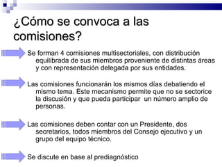 ¿Cómo se convoca a las comisiones? Se forman 4 comisiones multisectoriales, con distribución equilibrada de sus miembros proveniente de distintas áreas y con representación delegada por sus entidades.  Las comisiones funcionarán los mismos días debatiendo el mismo tema. Este mecanismo permite que no se sectorice la discusión y que pueda participar  un número amplio de personas. Las comisiones deben contar con un Presidente, dos secretarios, todos miembros del Consejo ejecutivo y un grupo del equipo técnico.  Se discute en base al prediagnóstico 