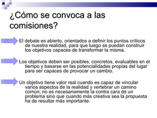¿Cómo se convoca a las comisiones? El debate es abierto, orientados a definir los puntos críticos de nuestra realidad, para que luego se puedan construir los objetivos capaces de transformar la misma.  Los objetivos deben ser posibles, concretos, evaluables en el tiempo y basarse en las potencialidades propias del lugar para ser capaces de provocar un cambio.  Un objetivo tiene valor real cuando es capaz de vincular varios aspectos de la realidad y vertebrar un camino común; no es necesariamente la contra cara de un problema sino que cuando más creativa sea la propuesta ha de resultar más importante.  