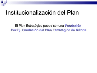 Institucionalización del Plan El Plan Estratégico puede ser una  Fundación  Por Ej. Fundación del Plan Estratégico de Mérida 