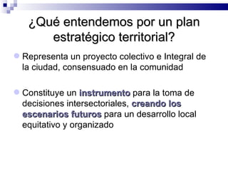 ¿Qué entendemos por un plan estratégico territorial? Representa un proyecto colectivo e Integral de la ciudad, consensuado en la comunidad Constituye un  instrumento  para la toma de decisiones intersectoriales,  creando los   escenarios futuros  para un desarrollo local equitativo y organizado 