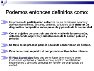 Podemos entonces definirlos como: Un proceso de  participación colectiva  de los principales actores y agentes económicos, sociales, políticos, culturales para  elaborar un diagnostico compartido sobre presente y pasado de   la comunidad Con el objetivo de construir una visión viable de futuro común, seleccionando objetivos y orientaciones de la acción pública y privada. Se trata de un proceso político social de concertación de actores.  Esto tiene como requisito el compromiso activo de los mismos. El  P lan Estratégico  tiene que ser el lugar de encuentro entre instituciones públicas y privadas con el objetivo de establecer lineamientos y objetivos comunes en función de un proyecto de ciudad. 