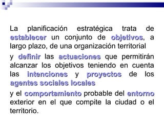 La planificación estratégica trata de  establecer  un conjunto de  objetivos , a largo plazo, de una organización territorial  y  definir  las  actuaciones  que permitirán alcanzar los objetivos teniendo en cuenta las  intenciones  y  proyectos  de los  agentes sociales locales   y el  comportamiento  probable del  entorno  exterior en el que compite la ciudad o el territorio.  