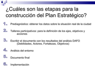 ¿Cuáles son las etapas para la construcción del Plan Estratégico? Prediagnóstico: obtener los datos sobre la situación real de la ciudad Talleres participativos: para la definición de los ejes, objetivos y acciones Escribir el documento con los resultados del análisis DAFO (Debilidades, Actores, Fortalezas, Objetivos) Análisis del entorno Documento final Implementación  1. 2. 3. 4. 5. 6. 