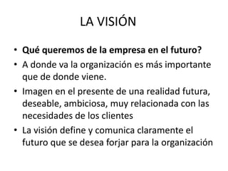 LA VISIÓN
• Qué queremos de la empresa en el futuro?
• A donde va la organización es más importante
  que de donde viene.
• Imagen en el presente de una realidad futura,
  deseable, ambiciosa, muy relacionada con las
  necesidades de los clientes
• La visión define y comunica claramente el
  futuro que se desea forjar para la organización
 