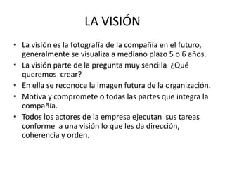 LA VISIÓN
• La visión es la fotografía de la compañía en el futuro,
  generalmente se visualiza a mediano plazo 5 o 6 años.
• La visión parte de la pregunta muy sencilla ¿Qué
  queremos crear?
• En ella se reconoce la imagen futura de la organización.
• Motiva y compromete o todas las partes que integra la
  compañía.
• Todos los actores de la empresa ejecutan sus tareas
  conforme a una visión lo que les da dirección,
  coherencia y orden.
 