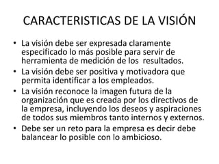 CARACTERISTICAS DE LA VISIÓN
• La visión debe ser expresada claramente
  especificado lo más posible para servir de
  herramienta de medición de los resultados.
• La visión debe ser positiva y motivadora que
  permita identificar a los empleados.
• La visión reconoce la imagen futura de la
  organización que es creada por los directivos de
  la empresa, incluyendo los deseos y aspiraciones
  de todos sus miembros tanto internos y externos.
• Debe ser un reto para la empresa es decir debe
  balancear lo posible con lo ambicioso.
 