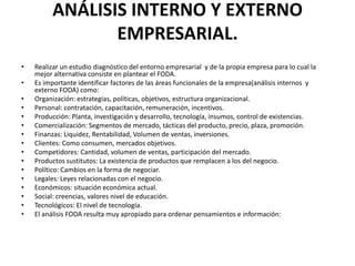 ANÁLISIS INTERNO Y EXTERNO
                EMPRESARIAL.
•   Realizar un estudio diagnóstico del entorno empresarial y de la propia empresa para lo cual la
    mejor alternativa consiste en plantear el FODA.
•   Es importante identificar factores de las áreas funcionales de la empresa(análisis internos y
    externo FODA) como:
•   Organización: estrategias, políticas, objetivos, estructura organizacional.
•   Personal: contratación, capacitación, remuneración, incentivos.
•   Producción: Planta, investigación y desarrollo, tecnología, insumos, control de existencias.
•   Comercialización: Segmentos de mercado, tácticas del producto, precio, plaza, promoción.
•   Finanzas: Liquidez, Rentabilidad, Volumen de ventas, inversiones.
•   Clientes: Como consumen, mercados objetivos.
•   Competidores: Cantidad, volumen de ventas, participación del mercado.
•   Productos sustitutos: La existencia de productos que remplacen a los del negocio.
•   Político: Cambios en la forma de negociar.
•   Legales: Leyes relacionadas con el negocio.
•   Económicos: situación económica actual.
•   Social: creencias, valores nivel de educación.
•   Tecnológicos: El nivel de tecnología.
•   El análisis FODA resulta muy apropiado para ordenar pensamientos e información:
 