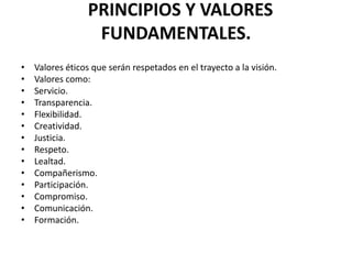 PRINCIPIOS Y VALORES
                  FUNDAMENTALES.
•   Valores éticos que serán respetados en el trayecto a la visión.
•   Valores como:
•   Servicio.
•   Transparencia.
•   Flexibilidad.
•   Creatividad.
•   Justicia.
•   Respeto.
•   Lealtad.
•   Compañerismo.
•   Participación.
•   Compromiso.
•   Comunicación.
•   Formación.
 