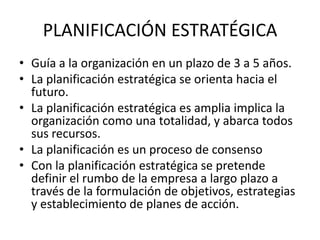PLANIFICACIÓN ESTRATÉGICA
• Guía a la organización en un plazo de 3 a 5 años.
• La planificación estratégica se orienta hacia el
  futuro.
• La planificación estratégica es amplia implica la
  organización como una totalidad, y abarca todos
  sus recursos.
• La planificación es un proceso de consenso
• Con la planificación estratégica se pretende
  definir el rumbo de la empresa a largo plazo a
  través de la formulación de objetivos, estrategias
  y establecimiento de planes de acción.
 