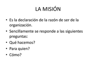 LA MISIÓN
• Es la declaración de la razón de ser de la
  organización.
• Sencillamente se responde a las siguientes
  preguntas:
• Qué hacemos?
• Para quien?
• Cómo?
 