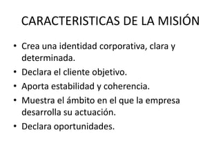 CARACTERISTICAS DE LA MISIÓN
• Crea una identidad corporativa, clara y
  determinada.
• Declara el cliente objetivo.
• Aporta estabilidad y coherencia.
• Muestra el ámbito en el que la empresa
  desarrolla su actuación.
• Declara oportunidades.
 